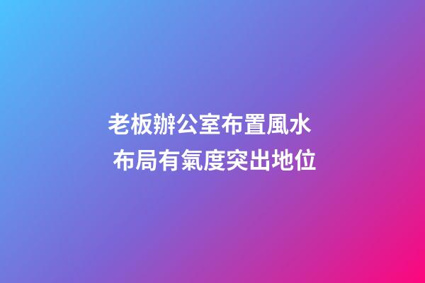 老板辦公室布置風水  布局有氣度突出地位